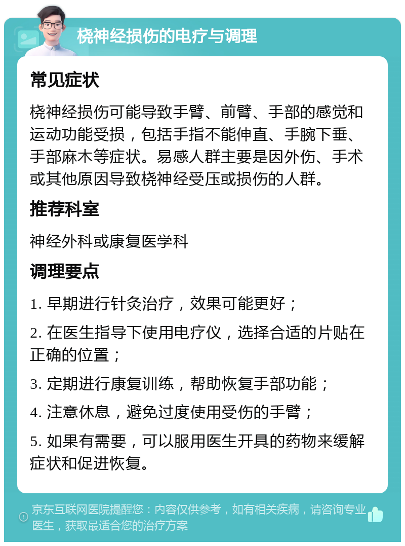 桡神经损伤的电疗与调理 常见症状 桡神经损伤可能导致手臂、前臂、手部的感觉和运动功能受损，包括手指不能伸直、手腕下垂、手部麻木等症状。易感人群主要是因外伤、手术或其他原因导致桡神经受压或损伤的人群。 推荐科室 神经外科或康复医学科 调理要点 1. 早期进行针灸治疗，效果可能更好； 2. 在医生指导下使用电疗仪，选择合适的片贴在正确的位置； 3. 定期进行康复训练，帮助恢复手部功能； 4. 注意休息，避免过度使用受伤的手臂； 5. 如果有需要，可以服用医生开具的药物来缓解症状和促进恢复。