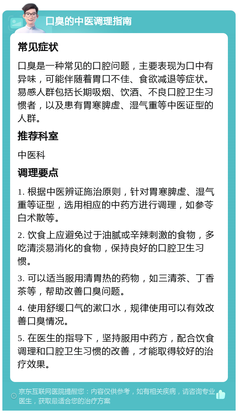 口臭的中医调理指南 常见症状 口臭是一种常见的口腔问题，主要表现为口中有异味，可能伴随着胃口不佳、食欲减退等症状。易感人群包括长期吸烟、饮酒、不良口腔卫生习惯者，以及患有胃寒脾虚、湿气重等中医证型的人群。 推荐科室 中医科 调理要点 1. 根据中医辨证施治原则，针对胃寒脾虚、湿气重等证型，选用相应的中药方进行调理，如参苓白术散等。 2. 饮食上应避免过于油腻或辛辣刺激的食物，多吃清淡易消化的食物，保持良好的口腔卫生习惯。 3. 可以适当服用清胃热的药物，如三清茶、丁香茶等，帮助改善口臭问题。 4. 使用舒缓口气的漱口水，规律使用可以有效改善口臭情况。 5. 在医生的指导下，坚持服用中药方，配合饮食调理和口腔卫生习惯的改善，才能取得较好的治疗效果。