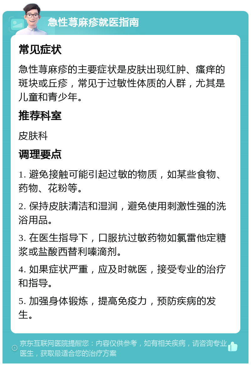 急性荨麻疹就医指南 常见症状 急性荨麻疹的主要症状是皮肤出现红肿、瘙痒的斑块或丘疹，常见于过敏性体质的人群，尤其是儿童和青少年。 推荐科室 皮肤科 调理要点 1. 避免接触可能引起过敏的物质，如某些食物、药物、花粉等。 2. 保持皮肤清洁和湿润，避免使用刺激性强的洗浴用品。 3. 在医生指导下，口服抗过敏药物如氯雷他定糖浆或盐酸西替利嗪滴剂。 4. 如果症状严重，应及时就医，接受专业的治疗和指导。 5. 加强身体锻炼，提高免疫力，预防疾病的发生。