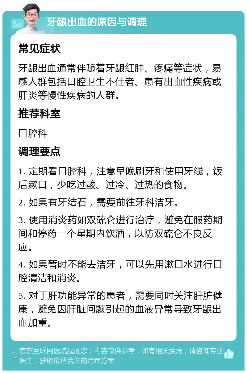 牙龈出血的原因与调理 常见症状 牙龈出血通常伴随着牙龈红肿、疼痛等症状，易感人群包括口腔卫生不佳者、患有出血性疾病或肝炎等慢性疾病的人群。 推荐科室 口腔科 调理要点 1. 定期看口腔科，注意早晚刷牙和使用牙线，饭后漱口，少吃过酸、过冷、过热的食物。 2. 如果有牙结石，需要前往牙科洁牙。 3. 使用消炎药如双硫仑进行治疗，避免在服药期间和停药一个星期内饮酒，以防双硫仑不良反应。 4. 如果暂时不能去洁牙，可以先用漱口水进行口腔清洁和消炎。 5. 对于肝功能异常的患者，需要同时关注肝脏健康，避免因肝脏问题引起的血液异常导致牙龈出血加重。