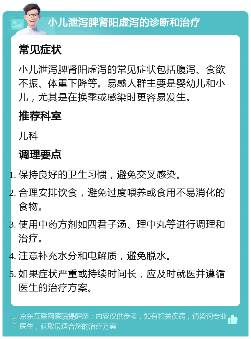 小儿泄泻脾肾阳虚泻的诊断和治疗 常见症状 小儿泄泻脾肾阳虚泻的常见症状包括腹泻、食欲不振、体重下降等。易感人群主要是婴幼儿和小儿，尤其是在换季或感染时更容易发生。 推荐科室 儿科 调理要点 保持良好的卫生习惯，避免交叉感染。 合理安排饮食，避免过度喂养或食用不易消化的食物。 使用中药方剂如四君子汤、理中丸等进行调理和治疗。 注意补充水分和电解质，避免脱水。 如果症状严重或持续时间长，应及时就医并遵循医生的治疗方案。