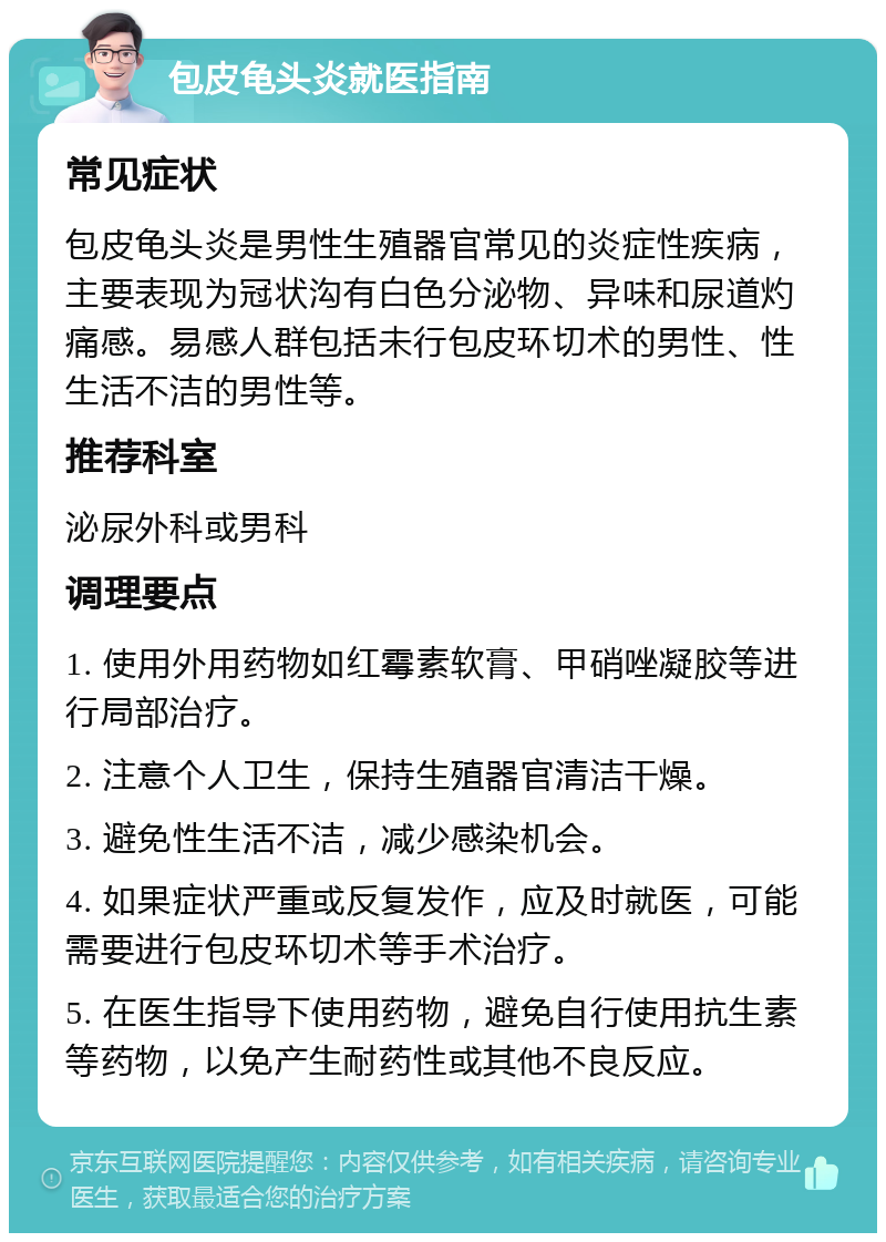 包皮龟头炎就医指南 常见症状 包皮龟头炎是男性生殖器官常见的炎症性疾病，主要表现为冠状沟有白色分泌物、异味和尿道灼痛感。易感人群包括未行包皮环切术的男性、性生活不洁的男性等。 推荐科室 泌尿外科或男科 调理要点 1. 使用外用药物如红霉素软膏、甲硝唑凝胶等进行局部治疗。 2. 注意个人卫生，保持生殖器官清洁干燥。 3. 避免性生活不洁，减少感染机会。 4. 如果症状严重或反复发作，应及时就医，可能需要进行包皮环切术等手术治疗。 5. 在医生指导下使用药物，避免自行使用抗生素等药物，以免产生耐药性或其他不良反应。