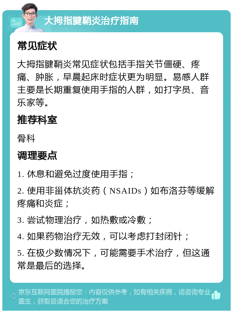 大拇指腱鞘炎治疗指南 常见症状 大拇指腱鞘炎常见症状包括手指关节僵硬、疼痛、肿胀，早晨起床时症状更为明显。易感人群主要是长期重复使用手指的人群，如打字员、音乐家等。 推荐科室 骨科 调理要点 1. 休息和避免过度使用手指； 2. 使用非甾体抗炎药（NSAIDs）如布洛芬等缓解疼痛和炎症； 3. 尝试物理治疗，如热敷或冷敷； 4. 如果药物治疗无效，可以考虑打封闭针； 5. 在极少数情况下，可能需要手术治疗，但这通常是最后的选择。