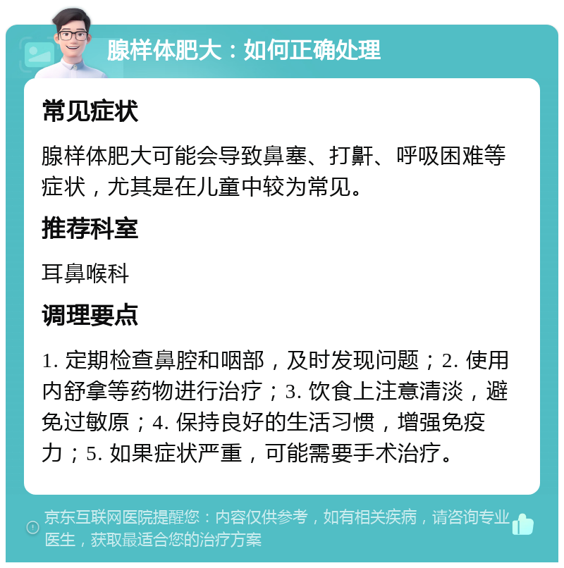 腺样体肥大：如何正确处理 常见症状 腺样体肥大可能会导致鼻塞、打鼾、呼吸困难等症状，尤其是在儿童中较为常见。 推荐科室 耳鼻喉科 调理要点 1. 定期检查鼻腔和咽部，及时发现问题；2. 使用内舒拿等药物进行治疗；3. 饮食上注意清淡，避免过敏原；4. 保持良好的生活习惯，增强免疫力；5. 如果症状严重，可能需要手术治疗。