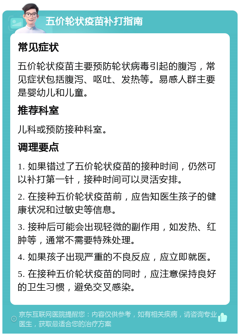 五价轮状疫苗补打指南 常见症状 五价轮状疫苗主要预防轮状病毒引起的腹泻，常见症状包括腹泻、呕吐、发热等。易感人群主要是婴幼儿和儿童。 推荐科室 儿科或预防接种科室。 调理要点 1. 如果错过了五价轮状疫苗的接种时间，仍然可以补打第一针，接种时间可以灵活安排。 2. 在接种五价轮状疫苗前，应告知医生孩子的健康状况和过敏史等信息。 3. 接种后可能会出现轻微的副作用，如发热、红肿等，通常不需要特殊处理。 4. 如果孩子出现严重的不良反应，应立即就医。 5. 在接种五价轮状疫苗的同时，应注意保持良好的卫生习惯，避免交叉感染。