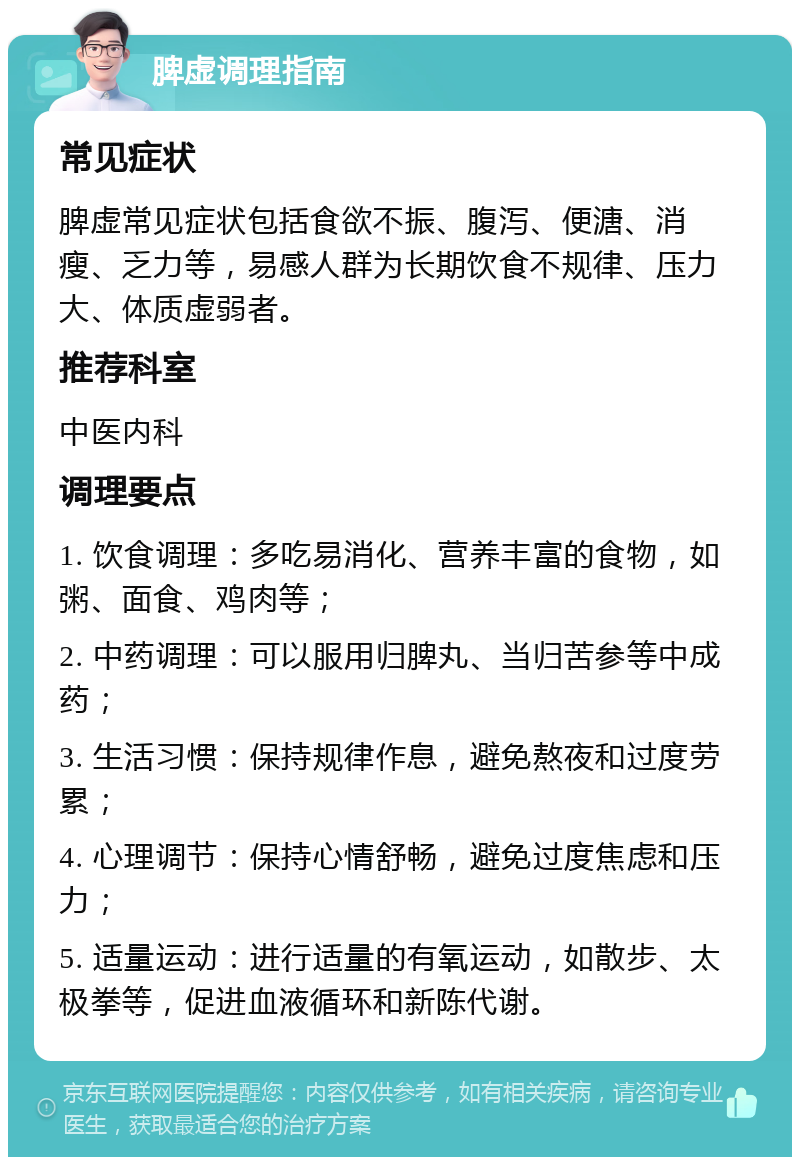 脾虚调理指南 常见症状 脾虚常见症状包括食欲不振、腹泻、便溏、消瘦、乏力等，易感人群为长期饮食不规律、压力大、体质虚弱者。 推荐科室 中医内科 调理要点 1. 饮食调理：多吃易消化、营养丰富的食物，如粥、面食、鸡肉等； 2. 中药调理：可以服用归脾丸、当归苦参等中成药； 3. 生活习惯：保持规律作息，避免熬夜和过度劳累； 4. 心理调节：保持心情舒畅，避免过度焦虑和压力； 5. 适量运动：进行适量的有氧运动，如散步、太极拳等，促进血液循环和新陈代谢。