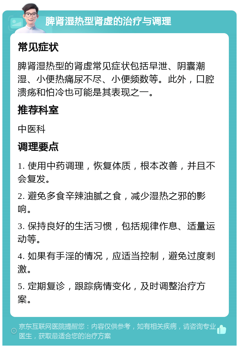 脾肾湿热型肾虚的治疗与调理 常见症状 脾肾湿热型的肾虚常见症状包括早泄、阴囊潮湿、小便热痛尿不尽、小便频数等。此外，口腔溃疡和怕冷也可能是其表现之一。 推荐科室 中医科 调理要点 1. 使用中药调理，恢复体质，根本改善，并且不会复发。 2. 避免多食辛辣油腻之食，减少湿热之邪的影响。 3. 保持良好的生活习惯，包括规律作息、适量运动等。 4. 如果有手淫的情况，应适当控制，避免过度刺激。 5. 定期复诊，跟踪病情变化，及时调整治疗方案。