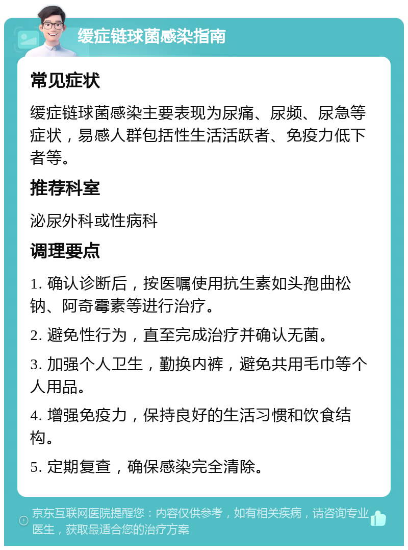 缓症链球菌感染指南 常见症状 缓症链球菌感染主要表现为尿痛、尿频、尿急等症状，易感人群包括性生活活跃者、免疫力低下者等。 推荐科室 泌尿外科或性病科 调理要点 1. 确认诊断后，按医嘱使用抗生素如头孢曲松钠、阿奇霉素等进行治疗。 2. 避免性行为，直至完成治疗并确认无菌。 3. 加强个人卫生，勤换内裤，避免共用毛巾等个人用品。 4. 增强免疫力，保持良好的生活习惯和饮食结构。 5. 定期复查，确保感染完全清除。