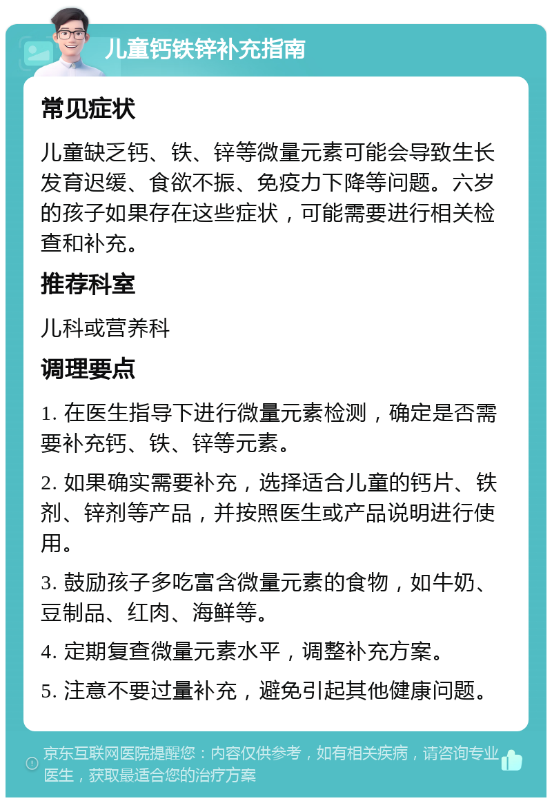 儿童钙铁锌补充指南 常见症状 儿童缺乏钙、铁、锌等微量元素可能会导致生长发育迟缓、食欲不振、免疫力下降等问题。六岁的孩子如果存在这些症状，可能需要进行相关检查和补充。 推荐科室 儿科或营养科 调理要点 1. 在医生指导下进行微量元素检测，确定是否需要补充钙、铁、锌等元素。 2. 如果确实需要补充，选择适合儿童的钙片、铁剂、锌剂等产品，并按照医生或产品说明进行使用。 3. 鼓励孩子多吃富含微量元素的食物，如牛奶、豆制品、红肉、海鲜等。 4. 定期复查微量元素水平，调整补充方案。 5. 注意不要过量补充，避免引起其他健康问题。