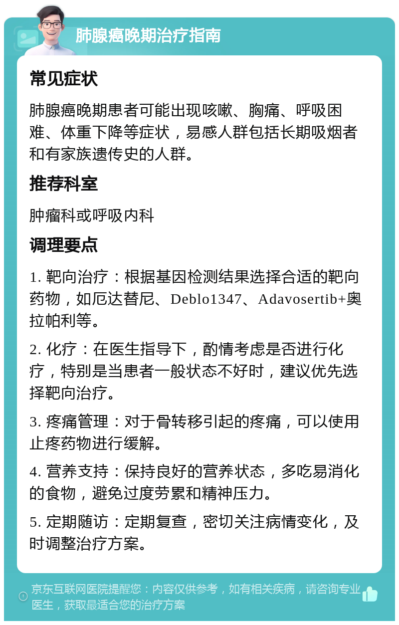 肺腺癌晚期治疗指南 常见症状 肺腺癌晚期患者可能出现咳嗽、胸痛、呼吸困难、体重下降等症状，易感人群包括长期吸烟者和有家族遗传史的人群。 推荐科室 肿瘤科或呼吸内科 调理要点 1. 靶向治疗：根据基因检测结果选择合适的靶向药物，如厄达替尼、Deblo1347、Adavosertib+奥拉帕利等。 2. 化疗：在医生指导下，酌情考虑是否进行化疗，特别是当患者一般状态不好时，建议优先选择靶向治疗。 3. 疼痛管理：对于骨转移引起的疼痛，可以使用止疼药物进行缓解。 4. 营养支持：保持良好的营养状态，多吃易消化的食物，避免过度劳累和精神压力。 5. 定期随访：定期复查，密切关注病情变化，及时调整治疗方案。