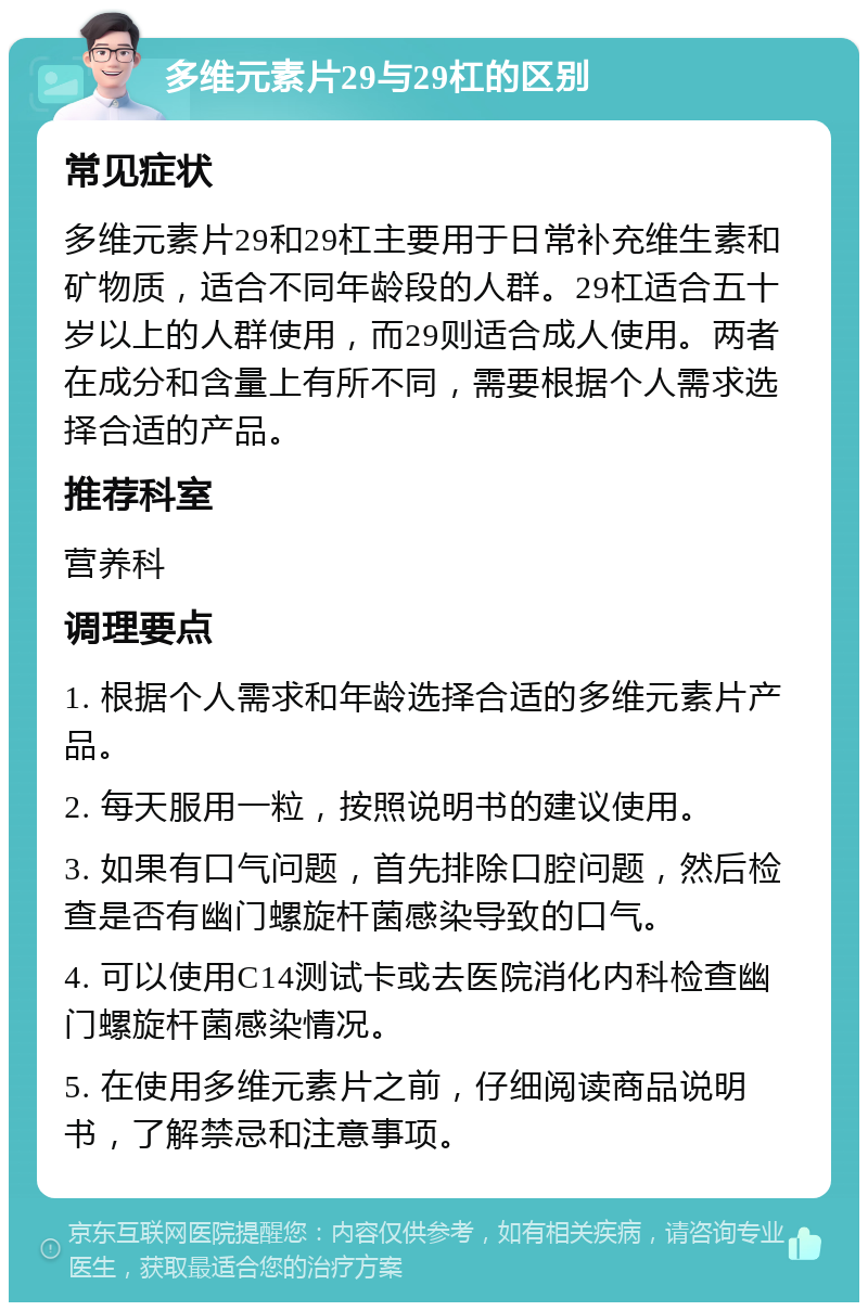 多维元素片29与29杠的区别 常见症状 多维元素片29和29杠主要用于日常补充维生素和矿物质，适合不同年龄段的人群。29杠适合五十岁以上的人群使用，而29则适合成人使用。两者在成分和含量上有所不同，需要根据个人需求选择合适的产品。 推荐科室 营养科 调理要点 1. 根据个人需求和年龄选择合适的多维元素片产品。 2. 每天服用一粒，按照说明书的建议使用。 3. 如果有口气问题，首先排除口腔问题，然后检查是否有幽门螺旋杆菌感染导致的口气。 4. 可以使用C14测试卡或去医院消化内科检查幽门螺旋杆菌感染情况。 5. 在使用多维元素片之前，仔细阅读商品说明书，了解禁忌和注意事项。