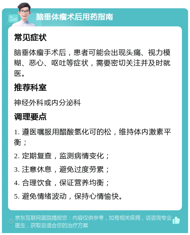 脑垂体瘤术后用药指南 常见症状 脑垂体瘤手术后，患者可能会出现头痛、视力模糊、恶心、呕吐等症状，需要密切关注并及时就医。 推荐科室 神经外科或内分泌科 调理要点 1. 遵医嘱服用醋酸氢化可的松，维持体内激素平衡； 2. 定期复查，监测病情变化； 3. 注意休息，避免过度劳累； 4. 合理饮食，保证营养均衡； 5. 避免情绪波动，保持心情愉快。