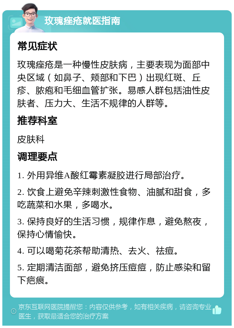 玫瑰痤疮就医指南 常见症状 玫瑰痤疮是一种慢性皮肤病，主要表现为面部中央区域（如鼻子、颊部和下巴）出现红斑、丘疹、脓疱和毛细血管扩张。易感人群包括油性皮肤者、压力大、生活不规律的人群等。 推荐科室 皮肤科 调理要点 1. 外用异维A酸红霉素凝胶进行局部治疗。 2. 饮食上避免辛辣刺激性食物、油腻和甜食，多吃蔬菜和水果，多喝水。 3. 保持良好的生活习惯，规律作息，避免熬夜，保持心情愉快。 4. 可以喝菊花茶帮助清热、去火、祛痘。 5. 定期清洁面部，避免挤压痘痘，防止感染和留下疤痕。