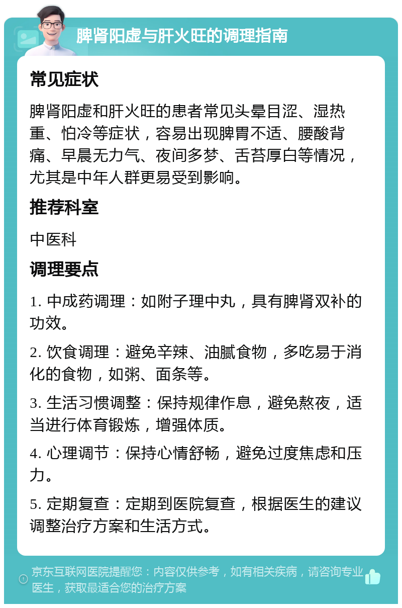 脾肾阳虚与肝火旺的调理指南 常见症状 脾肾阳虚和肝火旺的患者常见头晕目涩、湿热重、怕冷等症状，容易出现脾胃不适、腰酸背痛、早晨无力气、夜间多梦、舌苔厚白等情况，尤其是中年人群更易受到影响。 推荐科室 中医科 调理要点 1. 中成药调理：如附子理中丸，具有脾肾双补的功效。 2. 饮食调理：避免辛辣、油腻食物，多吃易于消化的食物，如粥、面条等。 3. 生活习惯调整：保持规律作息，避免熬夜，适当进行体育锻炼，增强体质。 4. 心理调节：保持心情舒畅，避免过度焦虑和压力。 5. 定期复查：定期到医院复查，根据医生的建议调整治疗方案和生活方式。