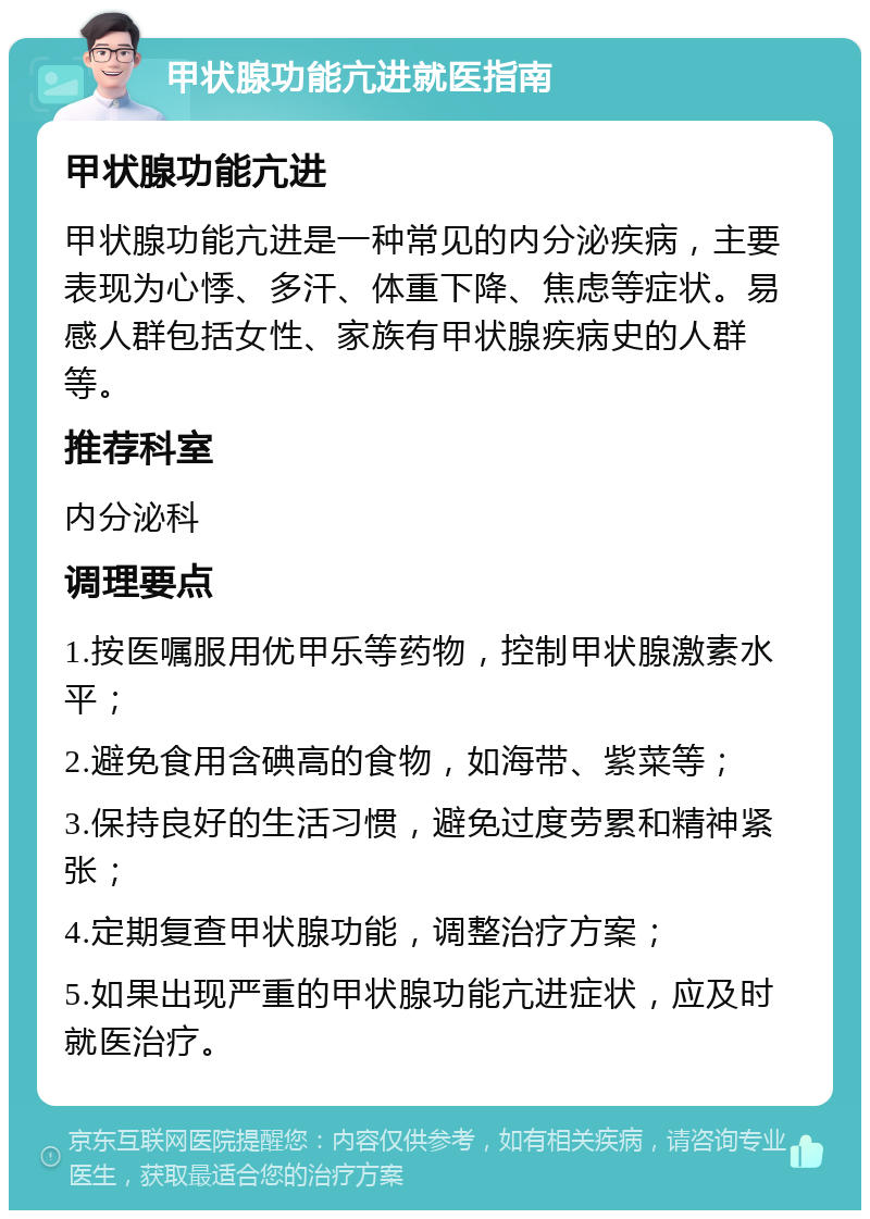 甲状腺功能亢进就医指南 甲状腺功能亢进 甲状腺功能亢进是一种常见的内分泌疾病，主要表现为心悸、多汗、体重下降、焦虑等症状。易感人群包括女性、家族有甲状腺疾病史的人群等。 推荐科室 内分泌科 调理要点 1.按医嘱服用优甲乐等药物，控制甲状腺激素水平； 2.避免食用含碘高的食物，如海带、紫菜等； 3.保持良好的生活习惯，避免过度劳累和精神紧张； 4.定期复查甲状腺功能，调整治疗方案； 5.如果出现严重的甲状腺功能亢进症状，应及时就医治疗。