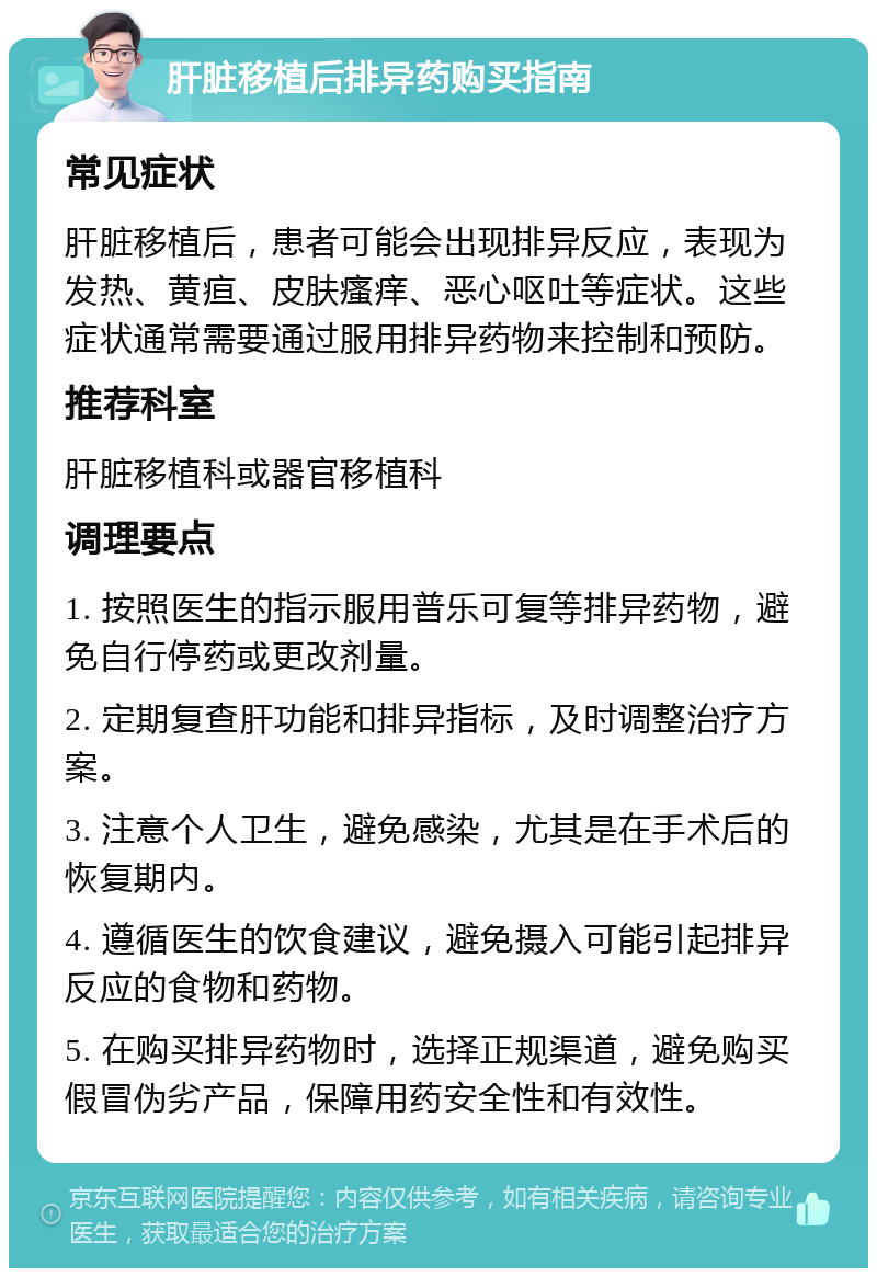 肝脏移植后排异药购买指南 常见症状 肝脏移植后，患者可能会出现排异反应，表现为发热、黄疸、皮肤瘙痒、恶心呕吐等症状。这些症状通常需要通过服用排异药物来控制和预防。 推荐科室 肝脏移植科或器官移植科 调理要点 1. 按照医生的指示服用普乐可复等排异药物，避免自行停药或更改剂量。 2. 定期复查肝功能和排异指标，及时调整治疗方案。 3. 注意个人卫生，避免感染，尤其是在手术后的恢复期内。 4. 遵循医生的饮食建议，避免摄入可能引起排异反应的食物和药物。 5. 在购买排异药物时，选择正规渠道，避免购买假冒伪劣产品，保障用药安全性和有效性。