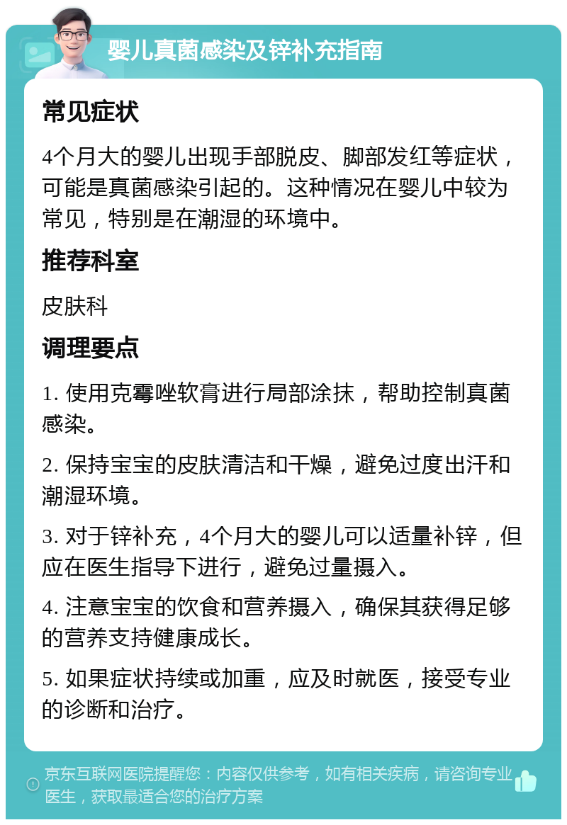 婴儿真菌感染及锌补充指南 常见症状 4个月大的婴儿出现手部脱皮、脚部发红等症状，可能是真菌感染引起的。这种情况在婴儿中较为常见，特别是在潮湿的环境中。 推荐科室 皮肤科 调理要点 1. 使用克霉唑软膏进行局部涂抹，帮助控制真菌感染。 2. 保持宝宝的皮肤清洁和干燥，避免过度出汗和潮湿环境。 3. 对于锌补充，4个月大的婴儿可以适量补锌，但应在医生指导下进行，避免过量摄入。 4. 注意宝宝的饮食和营养摄入，确保其获得足够的营养支持健康成长。 5. 如果症状持续或加重，应及时就医，接受专业的诊断和治疗。