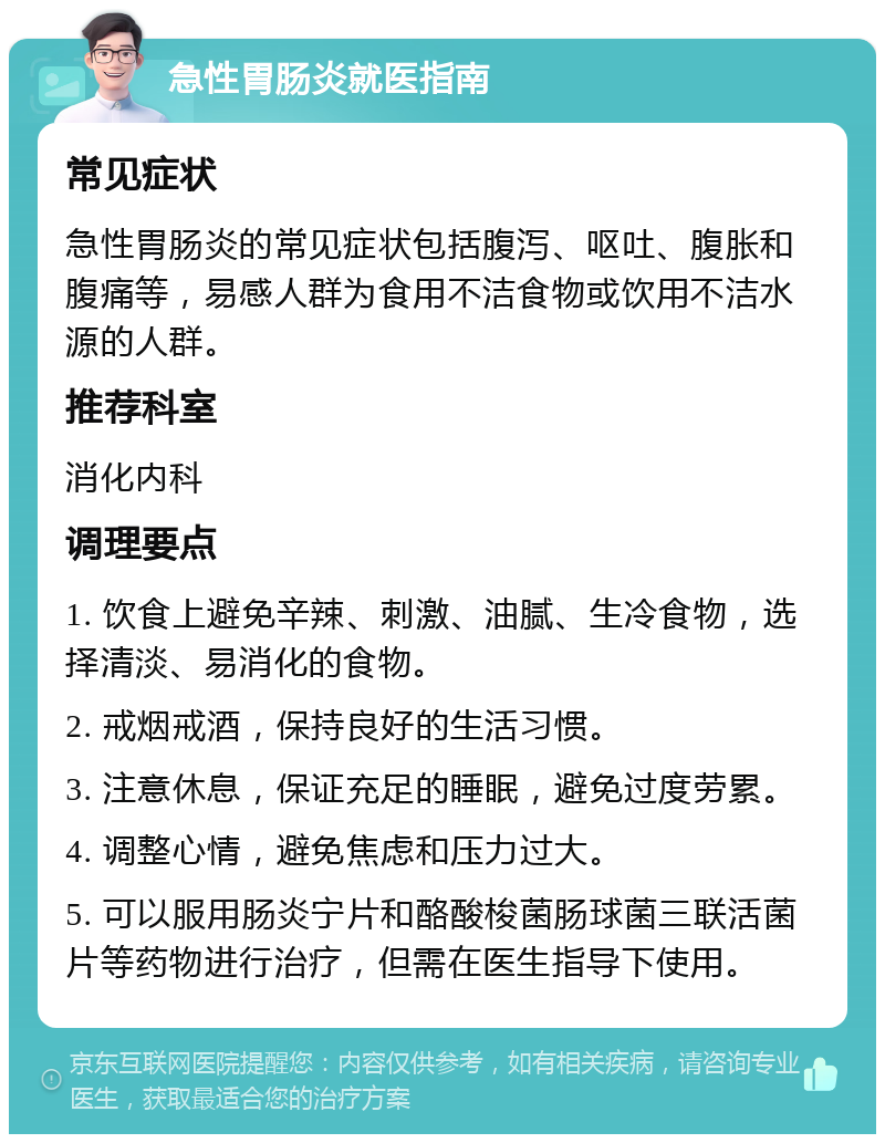 急性胃肠炎就医指南 常见症状 急性胃肠炎的常见症状包括腹泻、呕吐、腹胀和腹痛等，易感人群为食用不洁食物或饮用不洁水源的人群。 推荐科室 消化内科 调理要点 1. 饮食上避免辛辣、刺激、油腻、生冷食物，选择清淡、易消化的食物。 2. 戒烟戒酒，保持良好的生活习惯。 3. 注意休息，保证充足的睡眠，避免过度劳累。 4. 调整心情，避免焦虑和压力过大。 5. 可以服用肠炎宁片和酪酸梭菌肠球菌三联活菌片等药物进行治疗，但需在医生指导下使用。