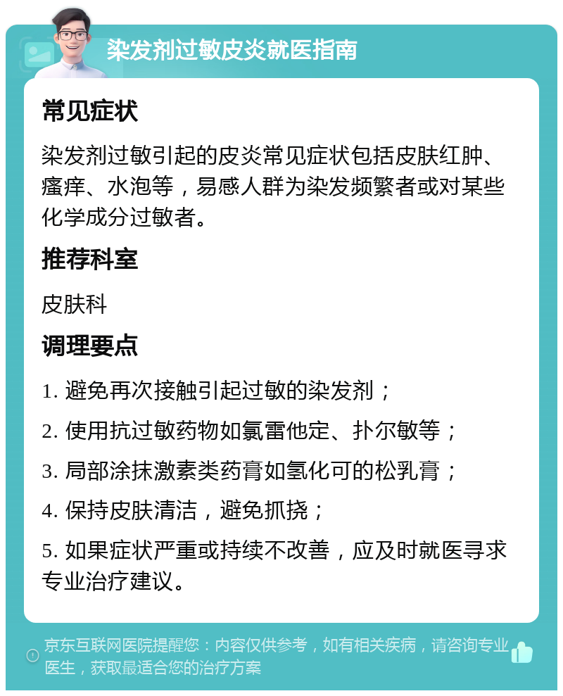 染发剂过敏皮炎就医指南 常见症状 染发剂过敏引起的皮炎常见症状包括皮肤红肿、瘙痒、水泡等，易感人群为染发频繁者或对某些化学成分过敏者。 推荐科室 皮肤科 调理要点 1. 避免再次接触引起过敏的染发剂； 2. 使用抗过敏药物如氯雷他定、扑尔敏等； 3. 局部涂抹激素类药膏如氢化可的松乳膏； 4. 保持皮肤清洁，避免抓挠； 5. 如果症状严重或持续不改善，应及时就医寻求专业治疗建议。