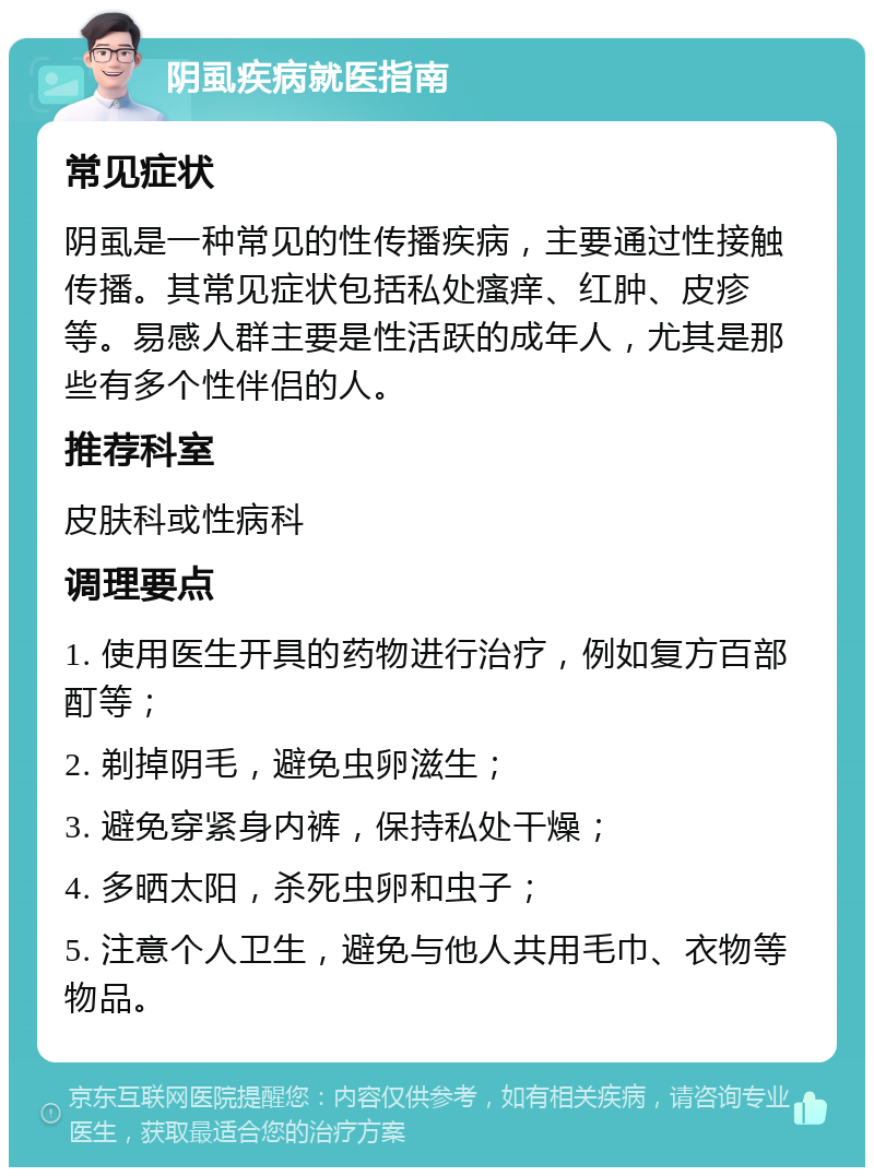 阴虱疾病就医指南 常见症状 阴虱是一种常见的性传播疾病，主要通过性接触传播。其常见症状包括私处瘙痒、红肿、皮疹等。易感人群主要是性活跃的成年人，尤其是那些有多个性伴侣的人。 推荐科室 皮肤科或性病科 调理要点 1. 使用医生开具的药物进行治疗，例如复方百部酊等； 2. 剃掉阴毛，避免虫卵滋生； 3. 避免穿紧身内裤，保持私处干燥； 4. 多晒太阳，杀死虫卵和虫子； 5. 注意个人卫生，避免与他人共用毛巾、衣物等物品。