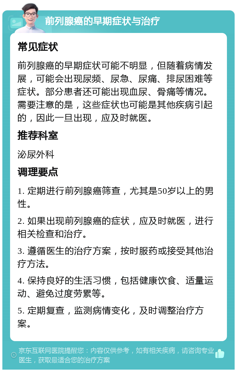 前列腺癌的早期症状与治疗 常见症状 前列腺癌的早期症状可能不明显，但随着病情发展，可能会出现尿频、尿急、尿痛、排尿困难等症状。部分患者还可能出现血尿、骨痛等情况。需要注意的是，这些症状也可能是其他疾病引起的，因此一旦出现，应及时就医。 推荐科室 泌尿外科 调理要点 1. 定期进行前列腺癌筛查，尤其是50岁以上的男性。 2. 如果出现前列腺癌的症状，应及时就医，进行相关检查和治疗。 3. 遵循医生的治疗方案，按时服药或接受其他治疗方法。 4. 保持良好的生活习惯，包括健康饮食、适量运动、避免过度劳累等。 5. 定期复查，监测病情变化，及时调整治疗方案。