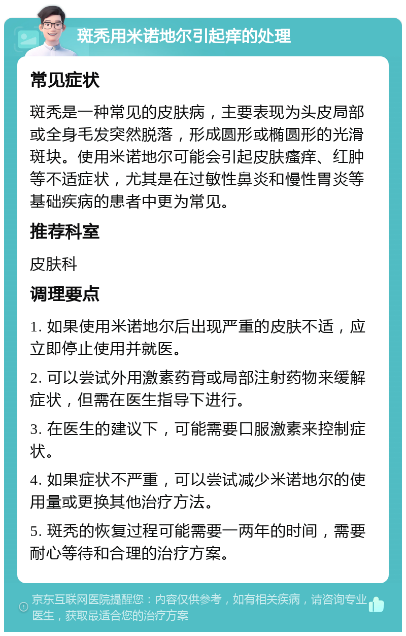 斑秃用米诺地尔引起痒的处理 常见症状 斑秃是一种常见的皮肤病，主要表现为头皮局部或全身毛发突然脱落，形成圆形或椭圆形的光滑斑块。使用米诺地尔可能会引起皮肤瘙痒、红肿等不适症状，尤其是在过敏性鼻炎和慢性胃炎等基础疾病的患者中更为常见。 推荐科室 皮肤科 调理要点 1. 如果使用米诺地尔后出现严重的皮肤不适，应立即停止使用并就医。 2. 可以尝试外用激素药膏或局部注射药物来缓解症状，但需在医生指导下进行。 3. 在医生的建议下，可能需要口服激素来控制症状。 4. 如果症状不严重，可以尝试减少米诺地尔的使用量或更换其他治疗方法。 5. 斑秃的恢复过程可能需要一两年的时间，需要耐心等待和合理的治疗方案。