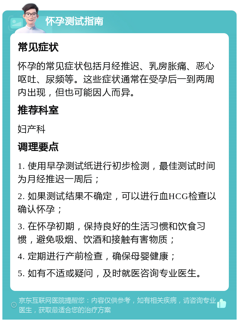 怀孕测试指南 常见症状 怀孕的常见症状包括月经推迟、乳房胀痛、恶心呕吐、尿频等。这些症状通常在受孕后一到两周内出现，但也可能因人而异。 推荐科室 妇产科 调理要点 1. 使用早孕测试纸进行初步检测，最佳测试时间为月经推迟一周后； 2. 如果测试结果不确定，可以进行血HCG检查以确认怀孕； 3. 在怀孕初期，保持良好的生活习惯和饮食习惯，避免吸烟、饮酒和接触有害物质； 4. 定期进行产前检查，确保母婴健康； 5. 如有不适或疑问，及时就医咨询专业医生。