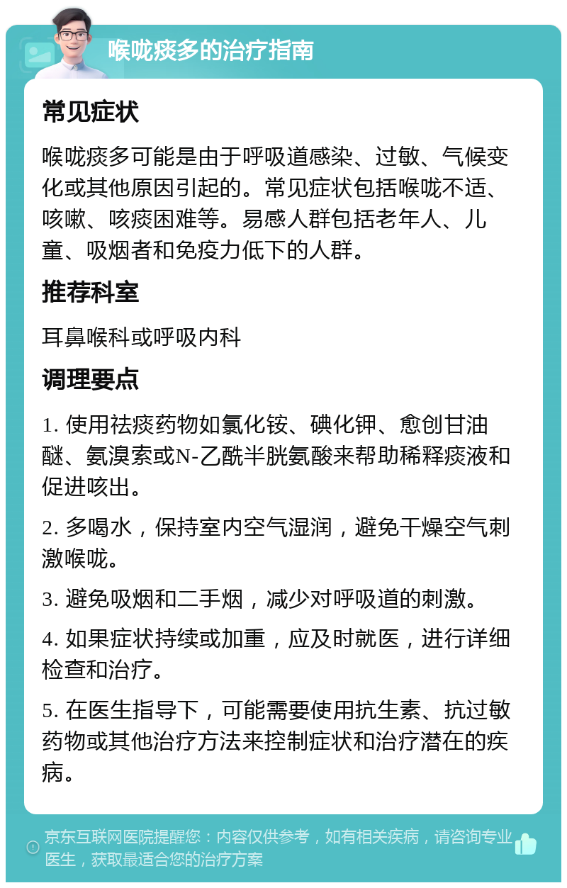 喉咙痰多的治疗指南 常见症状 喉咙痰多可能是由于呼吸道感染、过敏、气候变化或其他原因引起的。常见症状包括喉咙不适、咳嗽、咳痰困难等。易感人群包括老年人、儿童、吸烟者和免疫力低下的人群。 推荐科室 耳鼻喉科或呼吸内科 调理要点 1. 使用祛痰药物如氯化铵、碘化钾、愈创甘油醚、氨溴索或N-乙酰半胱氨酸来帮助稀释痰液和促进咳出。 2. 多喝水，保持室内空气湿润，避免干燥空气刺激喉咙。 3. 避免吸烟和二手烟，减少对呼吸道的刺激。 4. 如果症状持续或加重，应及时就医，进行详细检查和治疗。 5. 在医生指导下，可能需要使用抗生素、抗过敏药物或其他治疗方法来控制症状和治疗潜在的疾病。