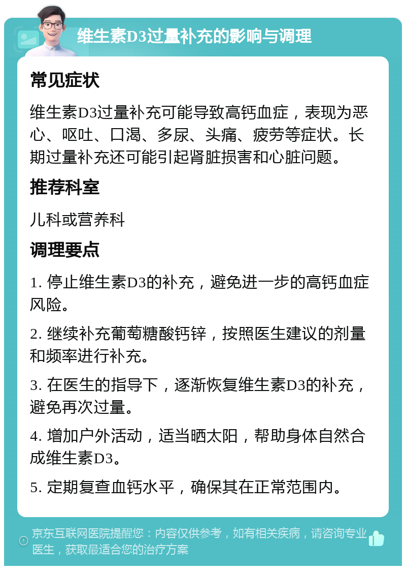 维生素D3过量补充的影响与调理 常见症状 维生素D3过量补充可能导致高钙血症，表现为恶心、呕吐、口渴、多尿、头痛、疲劳等症状。长期过量补充还可能引起肾脏损害和心脏问题。 推荐科室 儿科或营养科 调理要点 1. 停止维生素D3的补充，避免进一步的高钙血症风险。 2. 继续补充葡萄糖酸钙锌，按照医生建议的剂量和频率进行补充。 3. 在医生的指导下，逐渐恢复维生素D3的补充，避免再次过量。 4. 增加户外活动，适当晒太阳，帮助身体自然合成维生素D3。 5. 定期复查血钙水平，确保其在正常范围内。