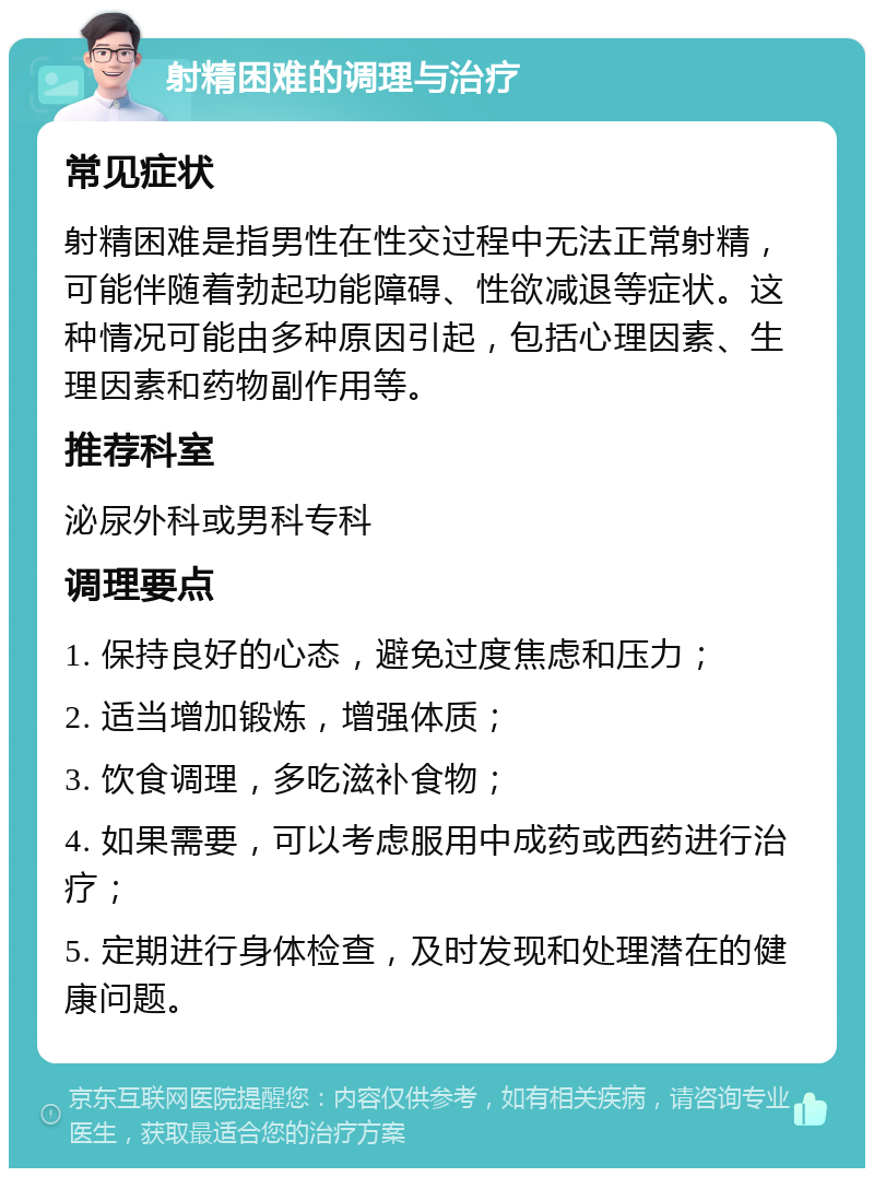 射精困难的调理与治疗 常见症状 射精困难是指男性在性交过程中无法正常射精，可能伴随着勃起功能障碍、性欲减退等症状。这种情况可能由多种原因引起，包括心理因素、生理因素和药物副作用等。 推荐科室 泌尿外科或男科专科 调理要点 1. 保持良好的心态，避免过度焦虑和压力； 2. 适当增加锻炼，增强体质； 3. 饮食调理，多吃滋补食物； 4. 如果需要，可以考虑服用中成药或西药进行治疗； 5. 定期进行身体检查，及时发现和处理潜在的健康问题。