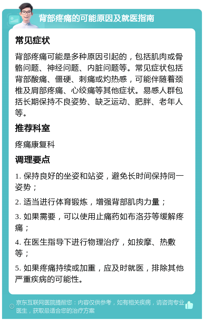 背部疼痛的可能原因及就医指南 常见症状 背部疼痛可能是多种原因引起的，包括肌肉或骨骼问题、神经问题、内脏问题等。常见症状包括背部酸痛、僵硬、刺痛或灼热感，可能伴随着颈椎及肩部疼痛、心绞痛等其他症状。易感人群包括长期保持不良姿势、缺乏运动、肥胖、老年人等。 推荐科室 疼痛康复科 调理要点 1. 保持良好的坐姿和站姿，避免长时间保持同一姿势； 2. 适当进行体育锻炼，增强背部肌肉力量； 3. 如果需要，可以使用止痛药如布洛芬等缓解疼痛； 4. 在医生指导下进行物理治疗，如按摩、热敷等； 5. 如果疼痛持续或加重，应及时就医，排除其他严重疾病的可能性。