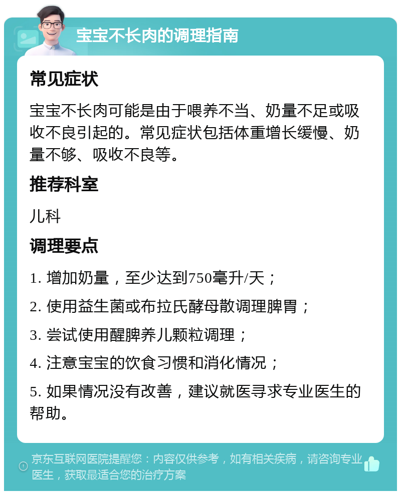 宝宝不长肉的调理指南 常见症状 宝宝不长肉可能是由于喂养不当、奶量不足或吸收不良引起的。常见症状包括体重增长缓慢、奶量不够、吸收不良等。 推荐科室 儿科 调理要点 1. 增加奶量，至少达到750毫升/天； 2. 使用益生菌或布拉氏酵母散调理脾胃； 3. 尝试使用醒脾养儿颗粒调理； 4. 注意宝宝的饮食习惯和消化情况； 5. 如果情况没有改善，建议就医寻求专业医生的帮助。