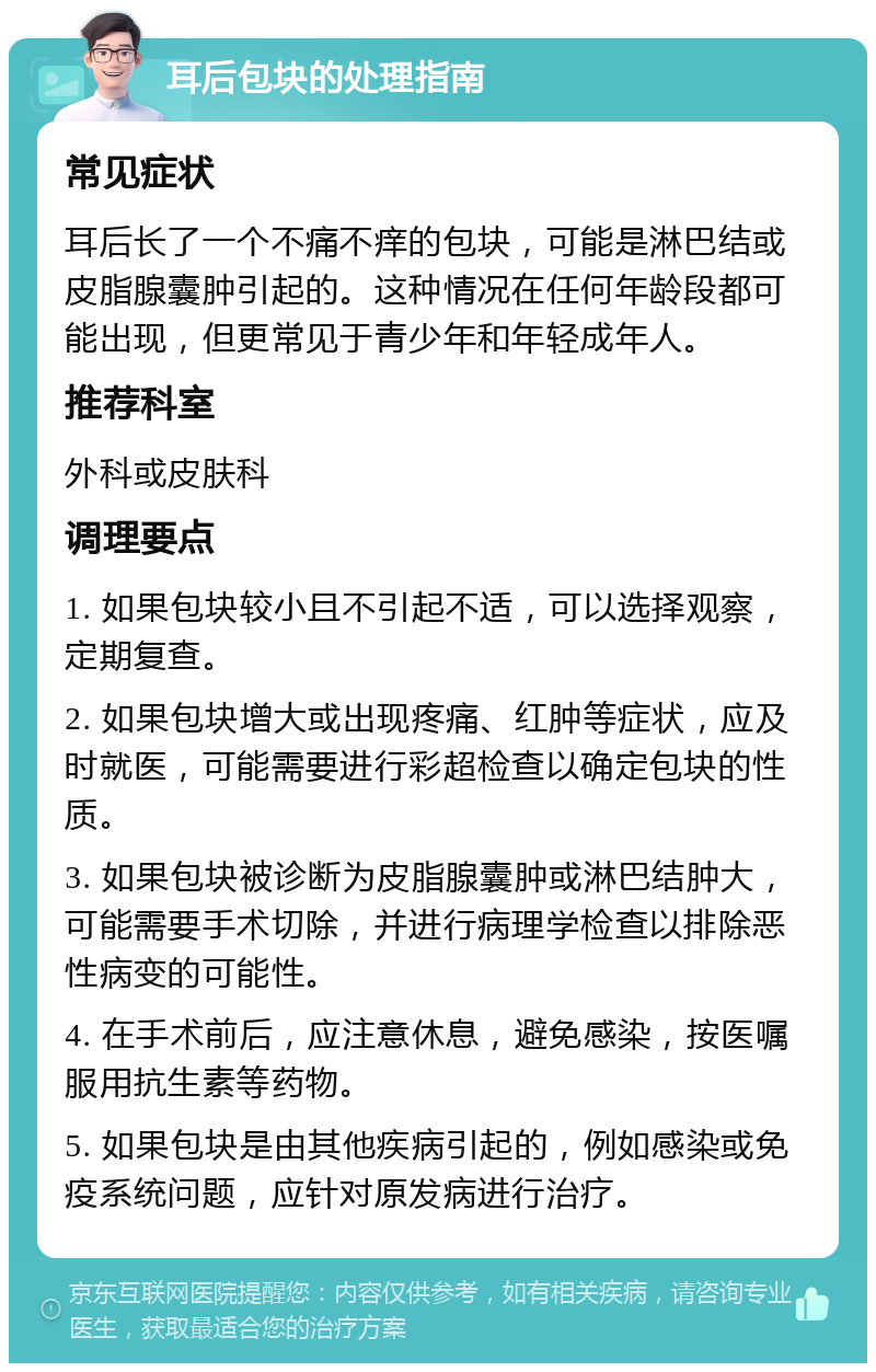 耳后包块的处理指南 常见症状 耳后长了一个不痛不痒的包块，可能是淋巴结或皮脂腺囊肿引起的。这种情况在任何年龄段都可能出现，但更常见于青少年和年轻成年人。 推荐科室 外科或皮肤科 调理要点 1. 如果包块较小且不引起不适，可以选择观察，定期复查。 2. 如果包块增大或出现疼痛、红肿等症状，应及时就医，可能需要进行彩超检查以确定包块的性质。 3. 如果包块被诊断为皮脂腺囊肿或淋巴结肿大，可能需要手术切除，并进行病理学检查以排除恶性病变的可能性。 4. 在手术前后，应注意休息，避免感染，按医嘱服用抗生素等药物。 5. 如果包块是由其他疾病引起的，例如感染或免疫系统问题，应针对原发病进行治疗。