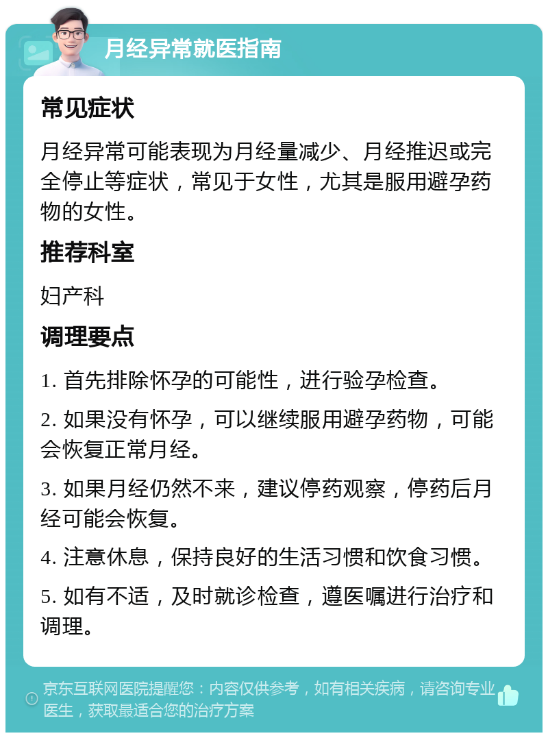 月经异常就医指南 常见症状 月经异常可能表现为月经量减少、月经推迟或完全停止等症状，常见于女性，尤其是服用避孕药物的女性。 推荐科室 妇产科 调理要点 1. 首先排除怀孕的可能性，进行验孕检查。 2. 如果没有怀孕，可以继续服用避孕药物，可能会恢复正常月经。 3. 如果月经仍然不来，建议停药观察，停药后月经可能会恢复。 4. 注意休息，保持良好的生活习惯和饮食习惯。 5. 如有不适，及时就诊检查，遵医嘱进行治疗和调理。