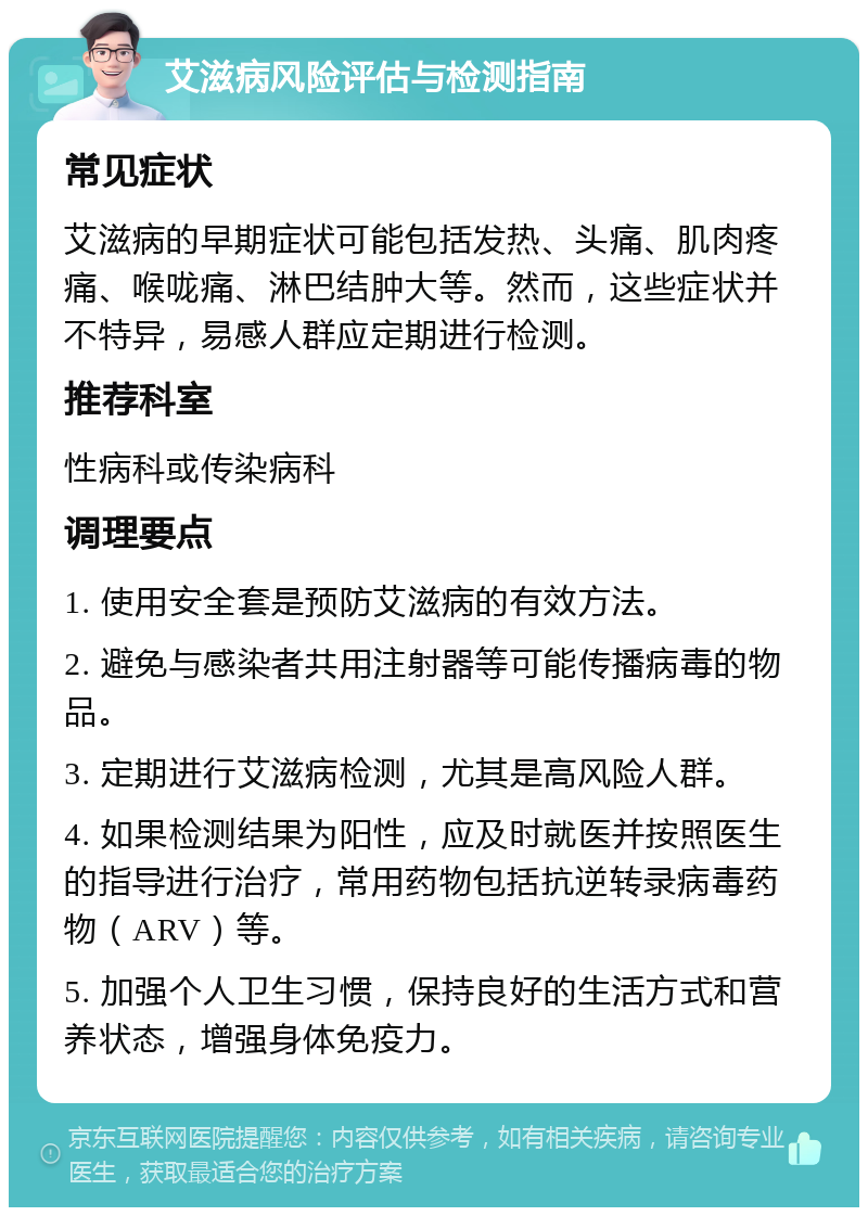 艾滋病风险评估与检测指南 常见症状 艾滋病的早期症状可能包括发热、头痛、肌肉疼痛、喉咙痛、淋巴结肿大等。然而，这些症状并不特异，易感人群应定期进行检测。 推荐科室 性病科或传染病科 调理要点 1. 使用安全套是预防艾滋病的有效方法。 2. 避免与感染者共用注射器等可能传播病毒的物品。 3. 定期进行艾滋病检测，尤其是高风险人群。 4. 如果检测结果为阳性，应及时就医并按照医生的指导进行治疗，常用药物包括抗逆转录病毒药物（ARV）等。 5. 加强个人卫生习惯，保持良好的生活方式和营养状态，增强身体免疫力。