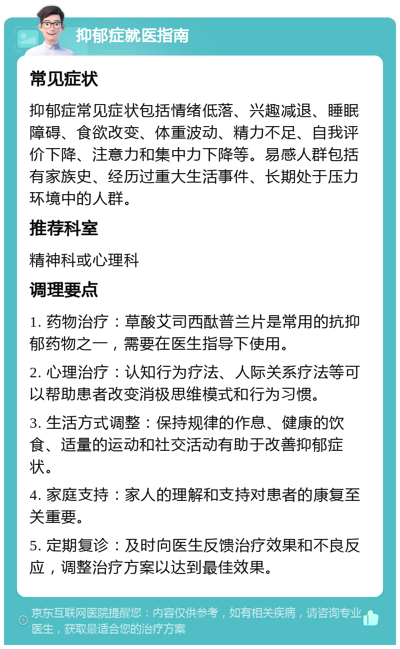 抑郁症就医指南 常见症状 抑郁症常见症状包括情绪低落、兴趣减退、睡眠障碍、食欲改变、体重波动、精力不足、自我评价下降、注意力和集中力下降等。易感人群包括有家族史、经历过重大生活事件、长期处于压力环境中的人群。 推荐科室 精神科或心理科 调理要点 1. 药物治疗：草酸艾司西酞普兰片是常用的抗抑郁药物之一，需要在医生指导下使用。 2. 心理治疗：认知行为疗法、人际关系疗法等可以帮助患者改变消极思维模式和行为习惯。 3. 生活方式调整：保持规律的作息、健康的饮食、适量的运动和社交活动有助于改善抑郁症状。 4. 家庭支持：家人的理解和支持对患者的康复至关重要。 5. 定期复诊：及时向医生反馈治疗效果和不良反应，调整治疗方案以达到最佳效果。