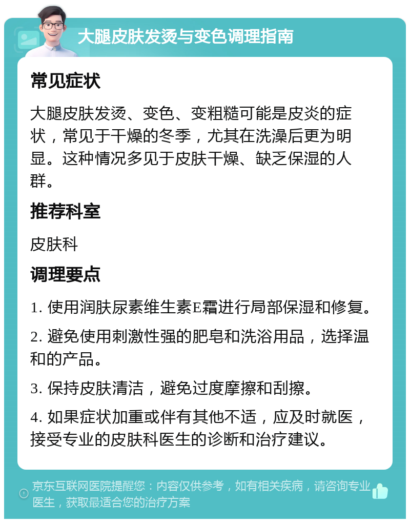 大腿皮肤发烫与变色调理指南 常见症状 大腿皮肤发烫、变色、变粗糙可能是皮炎的症状，常见于干燥的冬季，尤其在洗澡后更为明显。这种情况多见于皮肤干燥、缺乏保湿的人群。 推荐科室 皮肤科 调理要点 1. 使用润肤尿素维生素E霜进行局部保湿和修复。 2. 避免使用刺激性强的肥皂和洗浴用品，选择温和的产品。 3. 保持皮肤清洁，避免过度摩擦和刮擦。 4. 如果症状加重或伴有其他不适，应及时就医，接受专业的皮肤科医生的诊断和治疗建议。