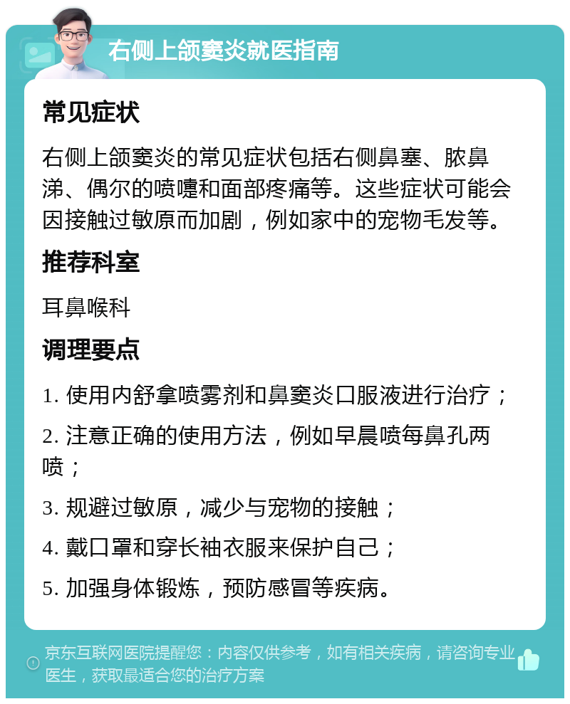 右侧上颌窦炎就医指南 常见症状 右侧上颌窦炎的常见症状包括右侧鼻塞、脓鼻涕、偶尔的喷嚏和面部疼痛等。这些症状可能会因接触过敏原而加剧，例如家中的宠物毛发等。 推荐科室 耳鼻喉科 调理要点 1. 使用内舒拿喷雾剂和鼻窦炎口服液进行治疗； 2. 注意正确的使用方法，例如早晨喷每鼻孔两喷； 3. 规避过敏原，减少与宠物的接触； 4. 戴口罩和穿长袖衣服来保护自己； 5. 加强身体锻炼，预防感冒等疾病。