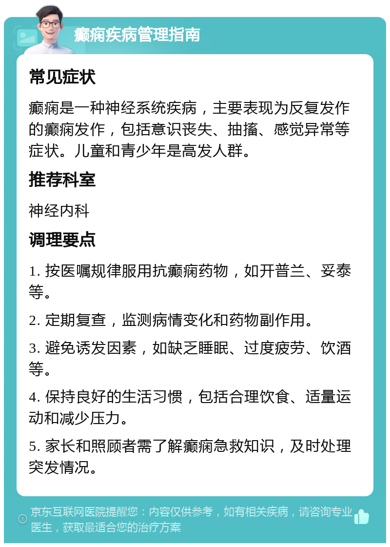 癫痫疾病管理指南 常见症状 癫痫是一种神经系统疾病，主要表现为反复发作的癫痫发作，包括意识丧失、抽搐、感觉异常等症状。儿童和青少年是高发人群。 推荐科室 神经内科 调理要点 1. 按医嘱规律服用抗癫痫药物，如开普兰、妥泰等。 2. 定期复查，监测病情变化和药物副作用。 3. 避免诱发因素，如缺乏睡眠、过度疲劳、饮酒等。 4. 保持良好的生活习惯，包括合理饮食、适量运动和减少压力。 5. 家长和照顾者需了解癫痫急救知识，及时处理突发情况。