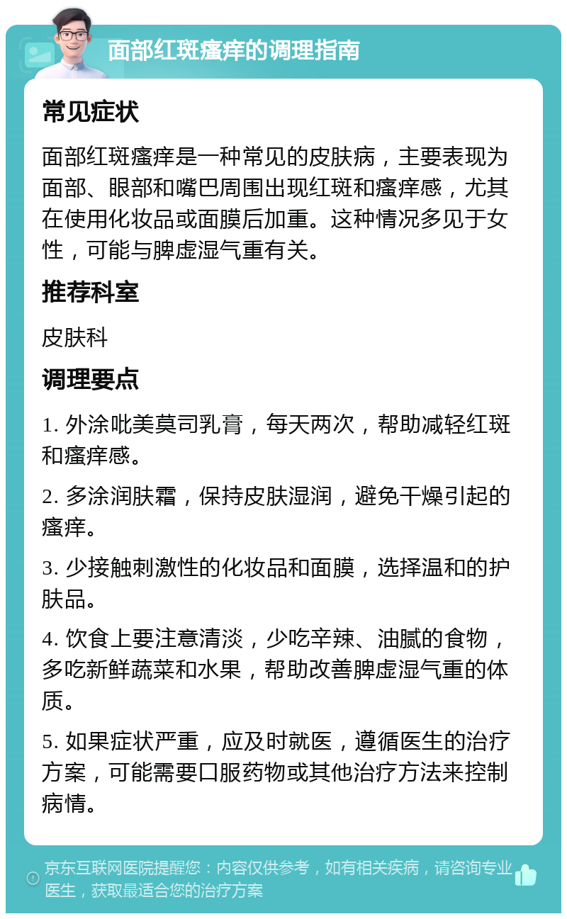 面部红斑瘙痒的调理指南 常见症状 面部红斑瘙痒是一种常见的皮肤病，主要表现为面部、眼部和嘴巴周围出现红斑和瘙痒感，尤其在使用化妆品或面膜后加重。这种情况多见于女性，可能与脾虚湿气重有关。 推荐科室 皮肤科 调理要点 1. 外涂吡美莫司乳膏，每天两次，帮助减轻红斑和瘙痒感。 2. 多涂润肤霜，保持皮肤湿润，避免干燥引起的瘙痒。 3. 少接触刺激性的化妆品和面膜，选择温和的护肤品。 4. 饮食上要注意清淡，少吃辛辣、油腻的食物，多吃新鲜蔬菜和水果，帮助改善脾虚湿气重的体质。 5. 如果症状严重，应及时就医，遵循医生的治疗方案，可能需要口服药物或其他治疗方法来控制病情。