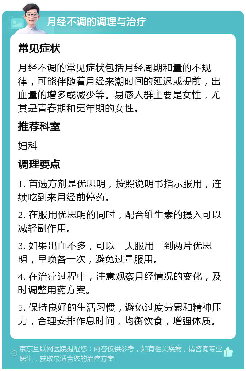 月经不调的调理与治疗 常见症状 月经不调的常见症状包括月经周期和量的不规律，可能伴随着月经来潮时间的延迟或提前，出血量的增多或减少等。易感人群主要是女性，尤其是青春期和更年期的女性。 推荐科室 妇科 调理要点 1. 首选方剂是优思明，按照说明书指示服用，连续吃到来月经前停药。 2. 在服用优思明的同时，配合维生素的摄入可以减轻副作用。 3. 如果出血不多，可以一天服用一到两片优思明，早晚各一次，避免过量服用。 4. 在治疗过程中，注意观察月经情况的变化，及时调整用药方案。 5. 保持良好的生活习惯，避免过度劳累和精神压力，合理安排作息时间，均衡饮食，增强体质。