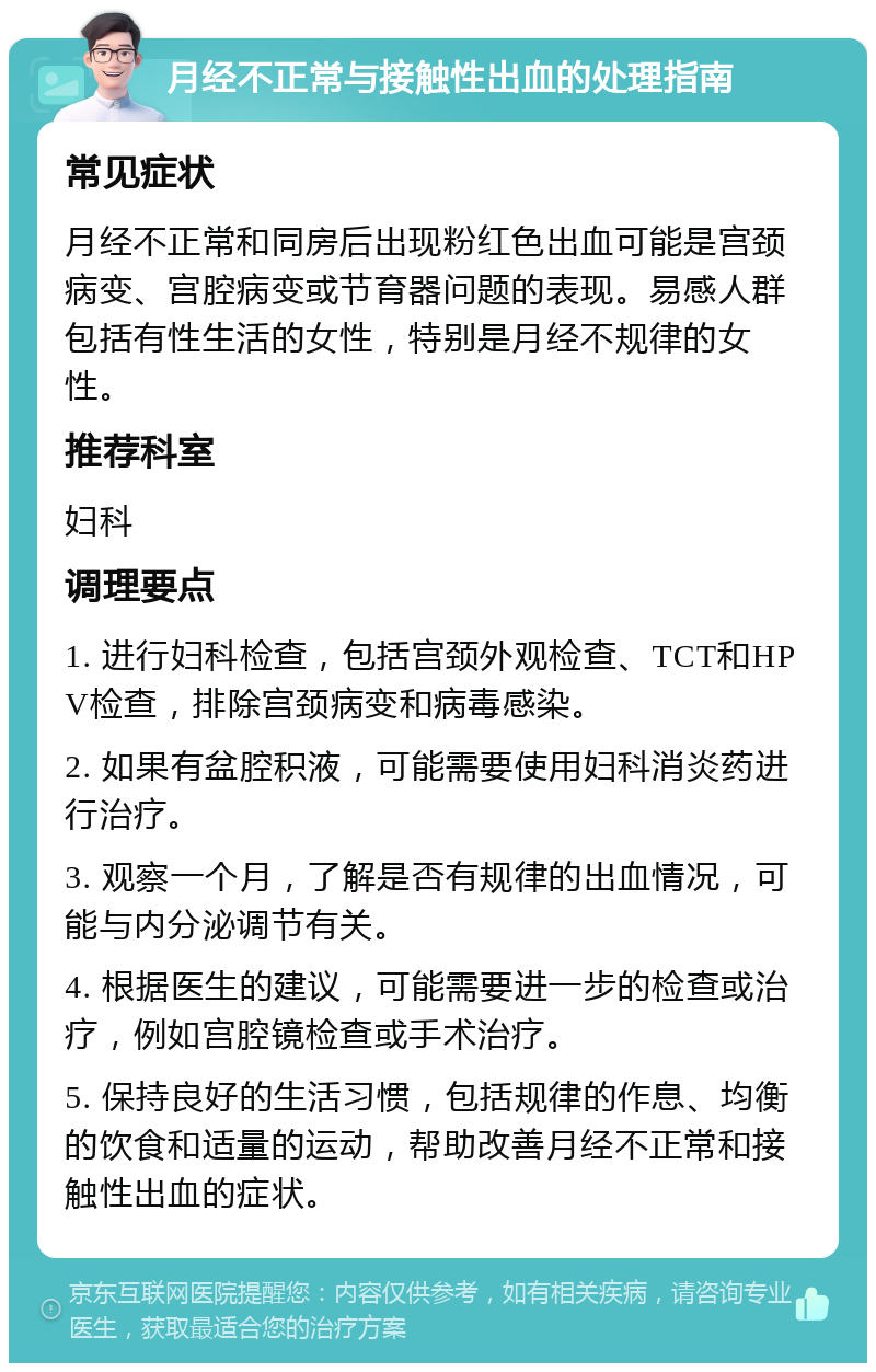 月经不正常与接触性出血的处理指南 常见症状 月经不正常和同房后出现粉红色出血可能是宫颈病变、宫腔病变或节育器问题的表现。易感人群包括有性生活的女性，特别是月经不规律的女性。 推荐科室 妇科 调理要点 1. 进行妇科检查，包括宫颈外观检查、TCT和HPV检查，排除宫颈病变和病毒感染。 2. 如果有盆腔积液，可能需要使用妇科消炎药进行治疗。 3. 观察一个月，了解是否有规律的出血情况，可能与内分泌调节有关。 4. 根据医生的建议，可能需要进一步的检查或治疗，例如宫腔镜检查或手术治疗。 5. 保持良好的生活习惯，包括规律的作息、均衡的饮食和适量的运动，帮助改善月经不正常和接触性出血的症状。