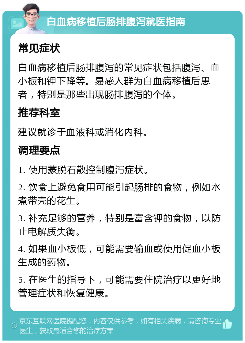 白血病移植后肠排腹泻就医指南 常见症状 白血病移植后肠排腹泻的常见症状包括腹泻、血小板和钾下降等。易感人群为白血病移植后患者，特别是那些出现肠排腹泻的个体。 推荐科室 建议就诊于血液科或消化内科。 调理要点 1. 使用蒙脱石散控制腹泻症状。 2. 饮食上避免食用可能引起肠排的食物，例如水煮带壳的花生。 3. 补充足够的营养，特别是富含钾的食物，以防止电解质失衡。 4. 如果血小板低，可能需要输血或使用促血小板生成的药物。 5. 在医生的指导下，可能需要住院治疗以更好地管理症状和恢复健康。