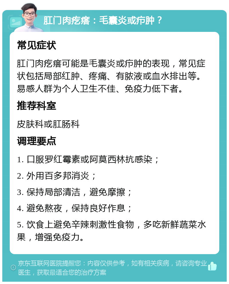 肛门肉疙瘩：毛囊炎或疖肿？ 常见症状 肛门肉疙瘩可能是毛囊炎或疖肿的表现，常见症状包括局部红肿、疼痛、有脓液或血水排出等。易感人群为个人卫生不佳、免疫力低下者。 推荐科室 皮肤科或肛肠科 调理要点 1. 口服罗红霉素或阿莫西林抗感染； 2. 外用百多邦消炎； 3. 保持局部清洁，避免摩擦； 4. 避免熬夜，保持良好作息； 5. 饮食上避免辛辣刺激性食物，多吃新鲜蔬菜水果，增强免疫力。