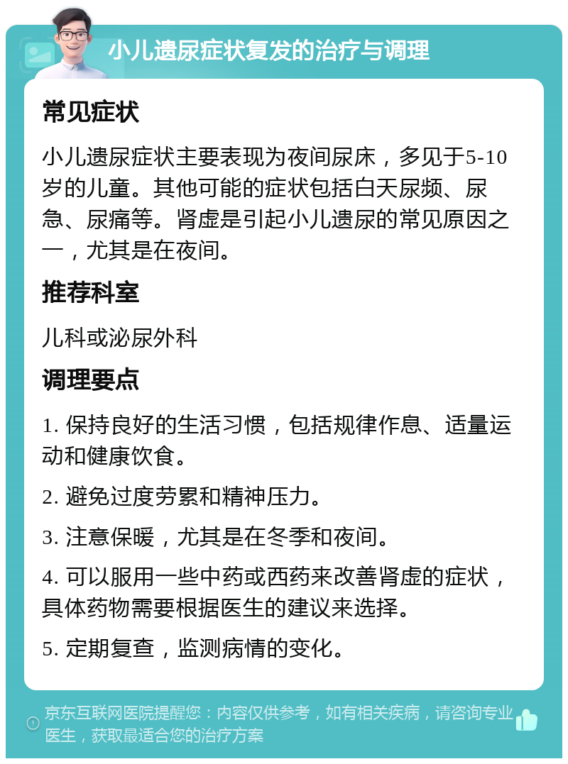 小儿遗尿症状复发的治疗与调理 常见症状 小儿遗尿症状主要表现为夜间尿床，多见于5-10岁的儿童。其他可能的症状包括白天尿频、尿急、尿痛等。肾虚是引起小儿遗尿的常见原因之一，尤其是在夜间。 推荐科室 儿科或泌尿外科 调理要点 1. 保持良好的生活习惯，包括规律作息、适量运动和健康饮食。 2. 避免过度劳累和精神压力。 3. 注意保暖，尤其是在冬季和夜间。 4. 可以服用一些中药或西药来改善肾虚的症状，具体药物需要根据医生的建议来选择。 5. 定期复查，监测病情的变化。