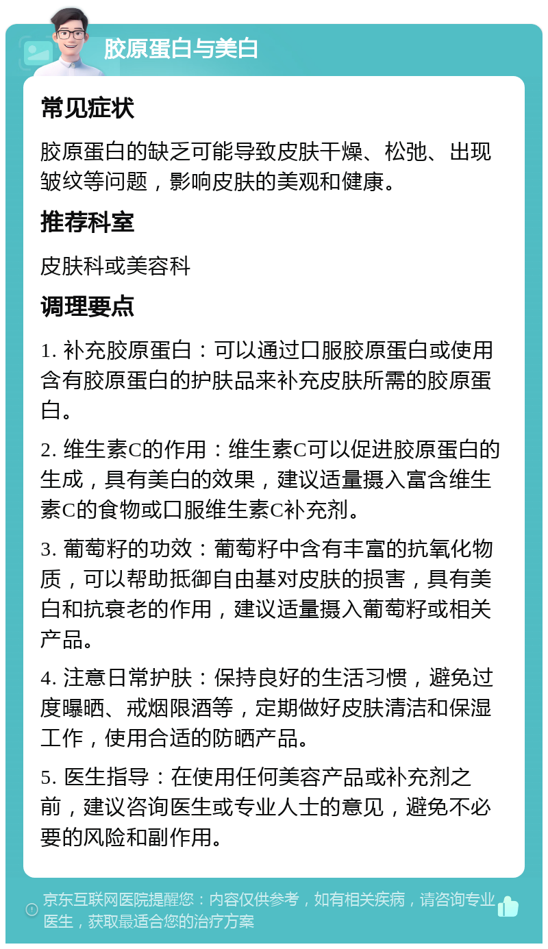 胶原蛋白与美白 常见症状 胶原蛋白的缺乏可能导致皮肤干燥、松弛、出现皱纹等问题，影响皮肤的美观和健康。 推荐科室 皮肤科或美容科 调理要点 1. 补充胶原蛋白：可以通过口服胶原蛋白或使用含有胶原蛋白的护肤品来补充皮肤所需的胶原蛋白。 2. 维生素C的作用：维生素C可以促进胶原蛋白的生成，具有美白的效果，建议适量摄入富含维生素C的食物或口服维生素C补充剂。 3. 葡萄籽的功效：葡萄籽中含有丰富的抗氧化物质，可以帮助抵御自由基对皮肤的损害，具有美白和抗衰老的作用，建议适量摄入葡萄籽或相关产品。 4. 注意日常护肤：保持良好的生活习惯，避免过度曝晒、戒烟限酒等，定期做好皮肤清洁和保湿工作，使用合适的防晒产品。 5. 医生指导：在使用任何美容产品或补充剂之前，建议咨询医生或专业人士的意见，避免不必要的风险和副作用。