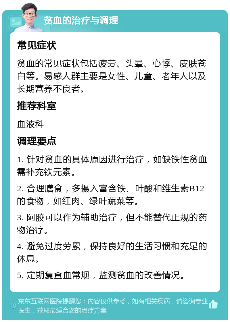 贫血的治疗与调理 常见症状 贫血的常见症状包括疲劳、头晕、心悸、皮肤苍白等。易感人群主要是女性、儿童、老年人以及长期营养不良者。 推荐科室 血液科 调理要点 1. 针对贫血的具体原因进行治疗，如缺铁性贫血需补充铁元素。 2. 合理膳食，多摄入富含铁、叶酸和维生素B12的食物，如红肉、绿叶蔬菜等。 3. 阿胶可以作为辅助治疗，但不能替代正规的药物治疗。 4. 避免过度劳累，保持良好的生活习惯和充足的休息。 5. 定期复查血常规，监测贫血的改善情况。