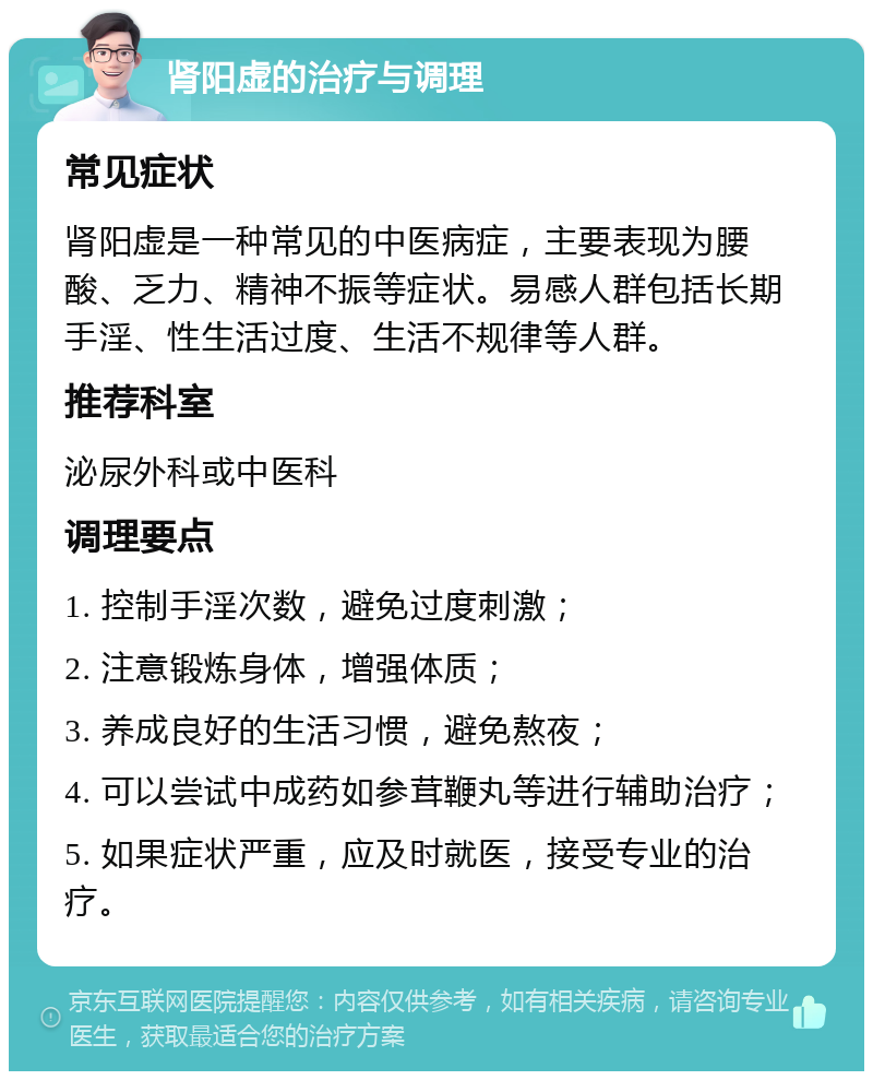 肾阳虚的治疗与调理 常见症状 肾阳虚是一种常见的中医病症，主要表现为腰酸、乏力、精神不振等症状。易感人群包括长期手淫、性生活过度、生活不规律等人群。 推荐科室 泌尿外科或中医科 调理要点 1. 控制手淫次数，避免过度刺激； 2. 注意锻炼身体，增强体质； 3. 养成良好的生活习惯，避免熬夜； 4. 可以尝试中成药如参茸鞭丸等进行辅助治疗； 5. 如果症状严重，应及时就医，接受专业的治疗。