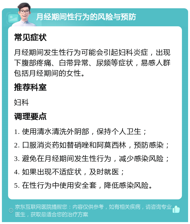 月经期间性行为的风险与预防 常见症状 月经期间发生性行为可能会引起妇科炎症，出现下腹部疼痛、白带异常、尿频等症状，易感人群包括月经期间的女性。 推荐科室 妇科 调理要点 1. 使用清水清洗外阴部，保持个人卫生； 2. 口服消炎药如替硝唑和阿莫西林，预防感染； 3. 避免在月经期间发生性行为，减少感染风险； 4. 如果出现不适症状，及时就医； 5. 在性行为中使用安全套，降低感染风险。