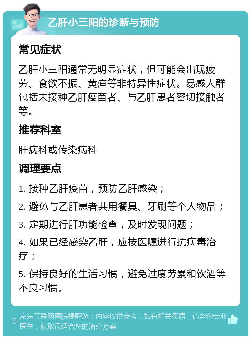 乙肝小三阳的诊断与预防 常见症状 乙肝小三阳通常无明显症状，但可能会出现疲劳、食欲不振、黄疸等非特异性症状。易感人群包括未接种乙肝疫苗者、与乙肝患者密切接触者等。 推荐科室 肝病科或传染病科 调理要点 1. 接种乙肝疫苗，预防乙肝感染； 2. 避免与乙肝患者共用餐具、牙刷等个人物品； 3. 定期进行肝功能检查，及时发现问题； 4. 如果已经感染乙肝，应按医嘱进行抗病毒治疗； 5. 保持良好的生活习惯，避免过度劳累和饮酒等不良习惯。